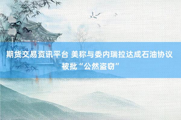 期货交易资讯平台 美称与委内瑞拉达成石油协议 被批“公然盗窃”