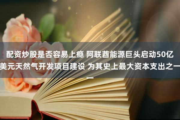 配资炒股是否容易上瘾 阿联酋能源巨头启动50亿美元天然气开发项目建设 为其史上最大资本支出之一