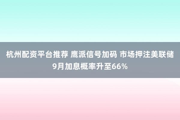 杭州配资平台推荐 鹰派信号加码 市场押注美联储9月加息概率升至66%