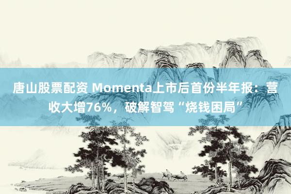 唐山股票配资 Momenta上市后首份半年报：营收大增76%，破解智驾“烧钱困局”