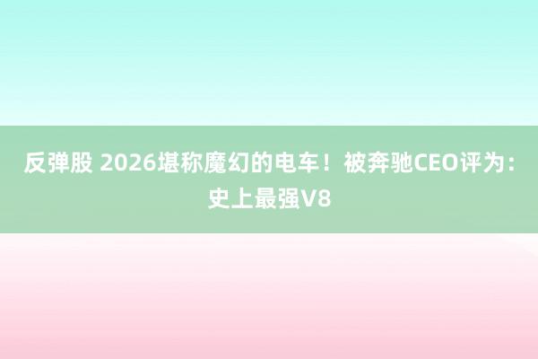 反弹股 2026堪称魔幻的电车！被奔驰CEO评为：史上最强V8