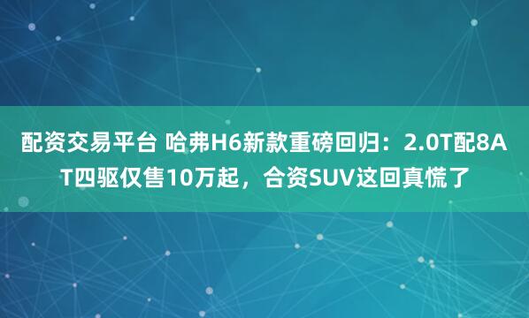 配资交易平台 哈弗H6新款重磅回归：2.0T配8AT四驱仅售10万起，合资SUV这回真慌了