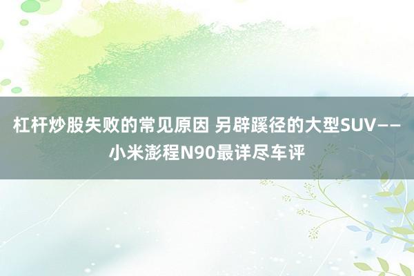 杠杆炒股失败的常见原因 另辟蹊径的大型SUV——小米澎程N90最详尽车评