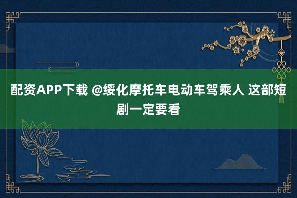 配资APP下载 @绥化摩托车电动车驾乘人 这部短剧一定要看