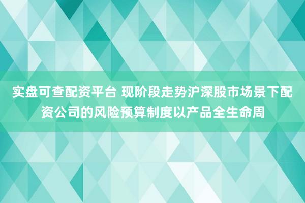 实盘可查配资平台 现阶段走势沪深股市场景下配资公司的风险预算制度以产品全生命周