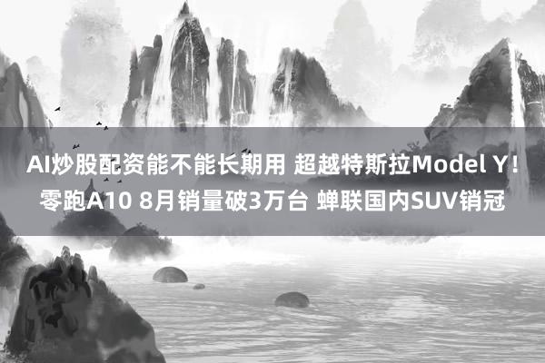 AI炒股配资能不能长期用 超越特斯拉Model Y！零跑A10 8月销量破3万台 蝉联国内SUV销冠