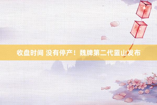 收盘时间 没有停产！魏牌第二代蓝山发布