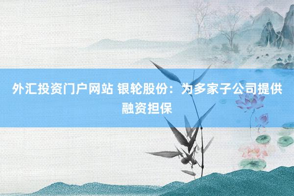 外汇投资门户网站 银轮股份：为多家子公司提供融资担保