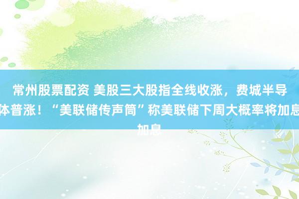 常州股票配资 美股三大股指全线收涨，费城半导体普涨！“美联储传声筒”称美联储下周大概率将加息