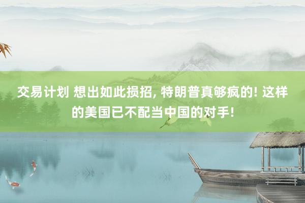 交易计划 想出如此损招, 特朗普真够疯的! 这样的美国已不配当中国的对手!