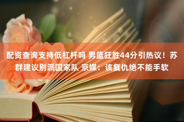 配资查询支持低杠杆吗 男篮狂胜44分引热议！苏群建议别派国家队 京媒：该复仇绝不能手软