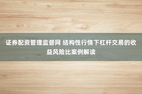 证券配资管理监督网 结构性行情下杠杆交易的收益风险比案例解读