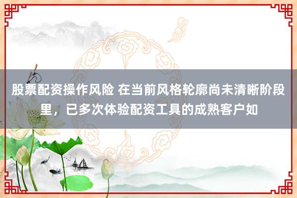 股票配资操作风险 在当前风格轮廓尚未清晰阶段里，已多次体验配资工具的成熟客户如