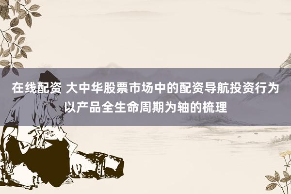 在线配资 大中华股票市场中的配资导航投资行为以产品全生命周期为轴的梳理
