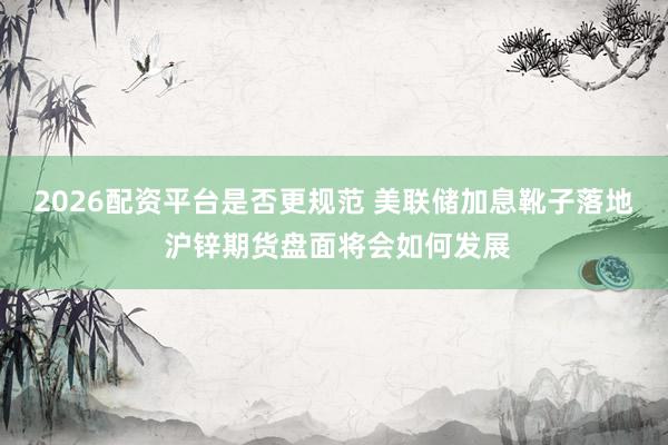 2026配资平台是否更规范 美联储加息靴子落地 沪锌期货盘面将会如何发展