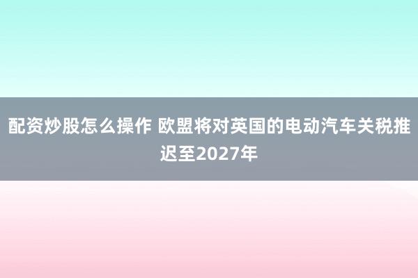 配资炒股怎么操作 欧盟将对英国的电动汽车关税推迟至2027年