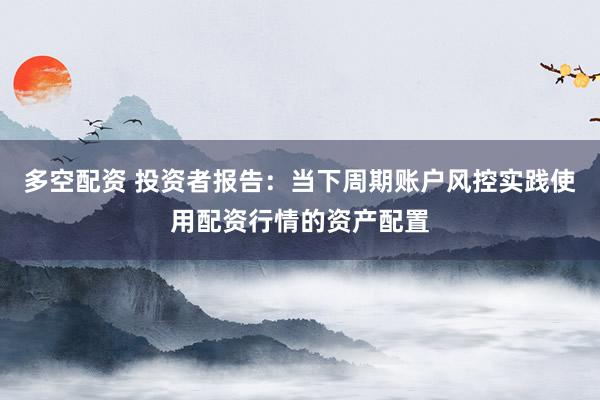 多空配资 投资者报告：当下周期账户风控实践使用配资行情的资产配置