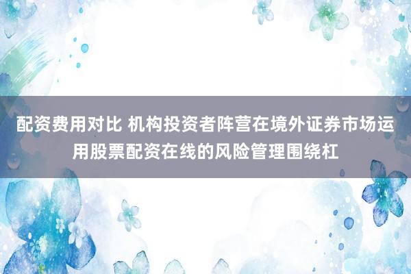 配资费用对比 机构投资者阵营在境外证券市场运用股票配资在线的风险管理围绕杠