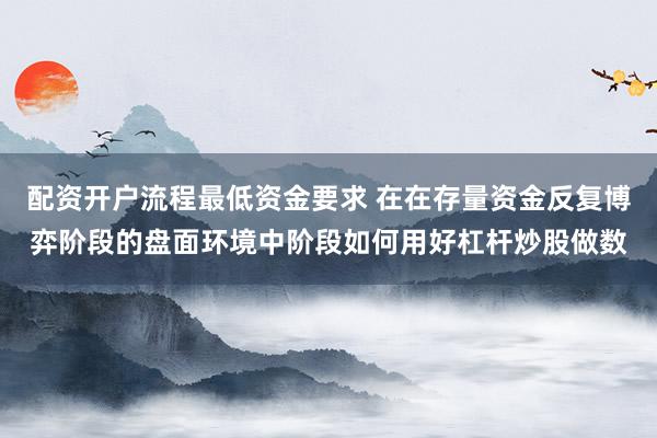 配资开户流程最低资金要求 在在存量资金反复博弈阶段的盘面环境中阶段如何用好杠杆炒股做数