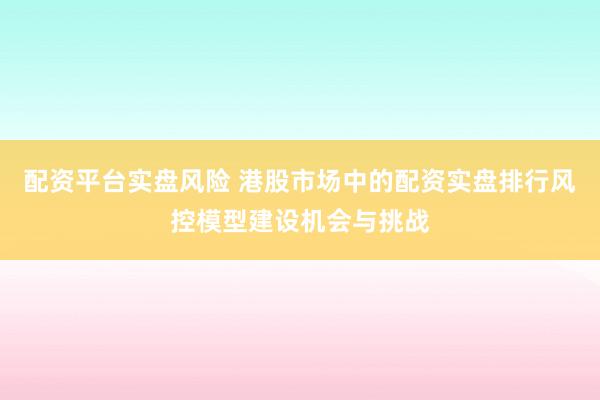 配资平台实盘风险 港股市场中的配资实盘排行风控模型建设机会与挑战