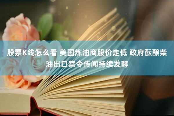 股票K线怎么看 美国炼油商股价走低 政府酝酿柴油出口禁令传闻持续发酵