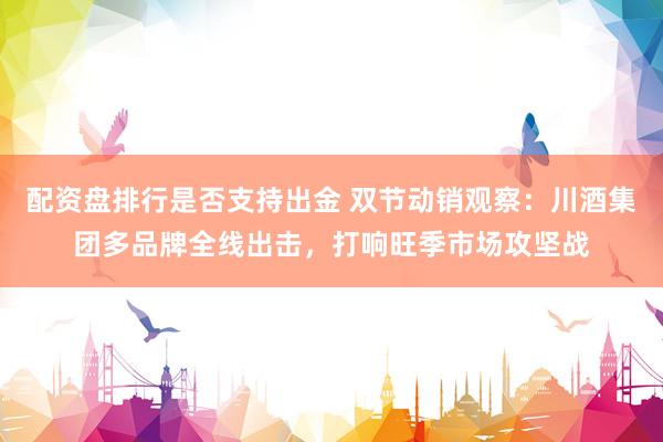 配资盘排行是否支持出金 双节动销观察：川酒集团多品牌全线出击，打响旺季市场攻坚战