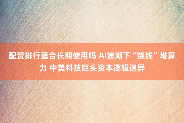 配资排行适合长期使用吗 AI浪潮下“烧钱”堆算力 中美科技巨头资本逻辑迥异