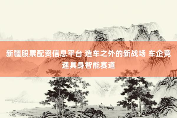 新疆股票配资信息平台 造车之外的新战场 车企竞速具身智能赛道