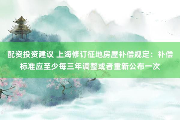 配资投资建议 上海修订征地房屋补偿规定:补偿标准应至少每三年调整或者重新公布一次