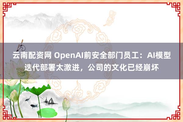 云南配资网 OpenAI前安全部门员工：AI模型迭代部署太激进，公司的文化已经崩坏