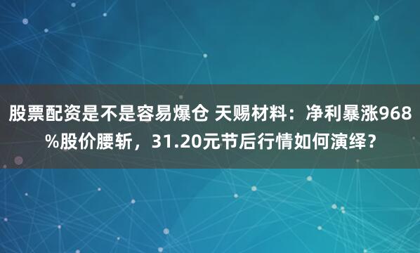 股票配资是不是容易爆仓 天赐材料：净利暴涨968%股价腰斩，31.20元节后行情如何演绎？