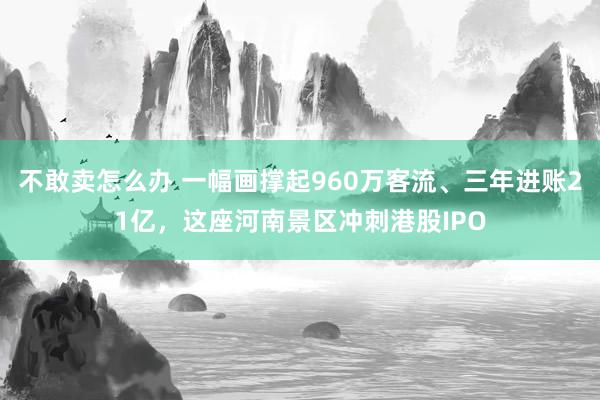 不敢卖怎么办 一幅画撑起960万客流、三年进账21亿，这座河南景区冲刺港股IPO