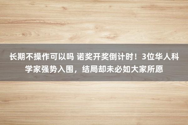 长期不操作可以吗 诺奖开奖倒计时！3位华人科学家强势入围，结局却未必如大家所愿