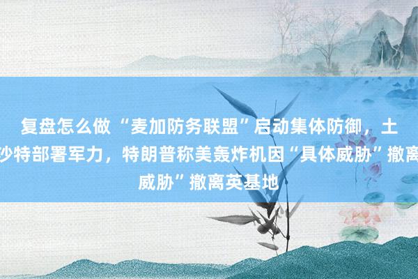 复盘怎么做 “麦加防务联盟”启动集体防御，土巴将向沙特部署军力，特朗普称美轰炸机因“具体威胁”撤离英基地