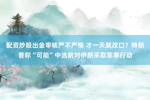 配资炒股出金审核严不严格 才一天就改口？特朗普称“可能”中选前对伊朗采取军事行动