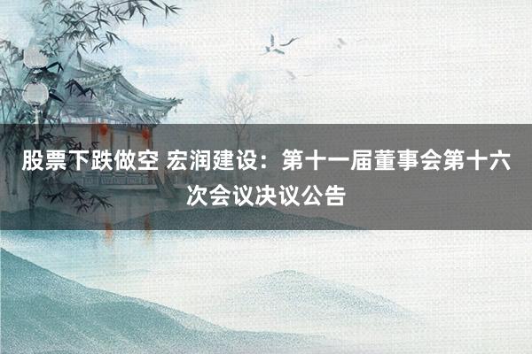 股票下跌做空 宏润建设：第十一届董事会第十六次会议决议公告