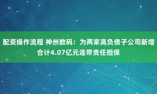 配资操作流程 神州数码：为两家高负债子公司新增合计4.07亿元连带责任担保