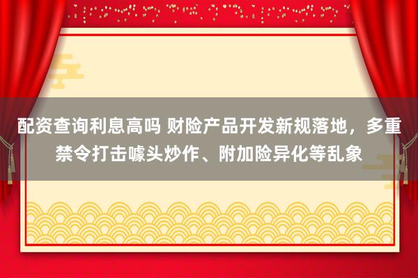 配资查询利息高吗 财险产品开发新规落地，多重禁令打击噱头炒作、附加险异化等乱象