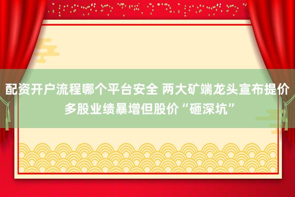 配资开户流程哪个平台安全 两大矿端龙头宣布提价 多股业绩暴增但股价“砸深坑”