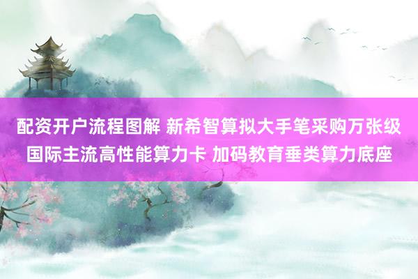 配资开户流程图解 新希智算拟大手笔采购万张级国际主流高性能算力卡 加码教育垂类算力底座