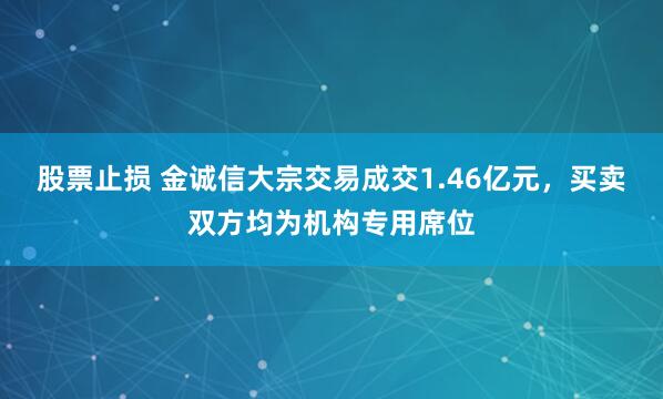 股票止损 金诚信大宗交易成交1.46亿元，买卖双方均为机构专用席位
