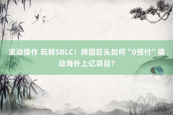 滚动操作 玩转SBLC！跨国巨头如何“0预付”撬动海外上亿项目？