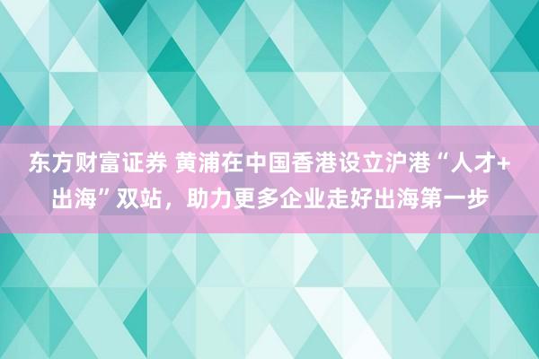 东方财富证券 黄浦在中国香港设立沪港“人才+出海”双站，助力更多企业走好出海第一步