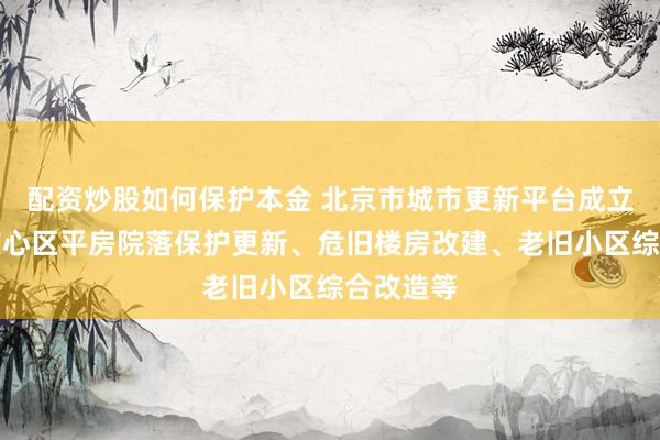 配资炒股如何保护本金 北京市城市更新平台成立,聚焦核心区平房院落保护更新、危旧楼房改建、老旧小区综合改造等