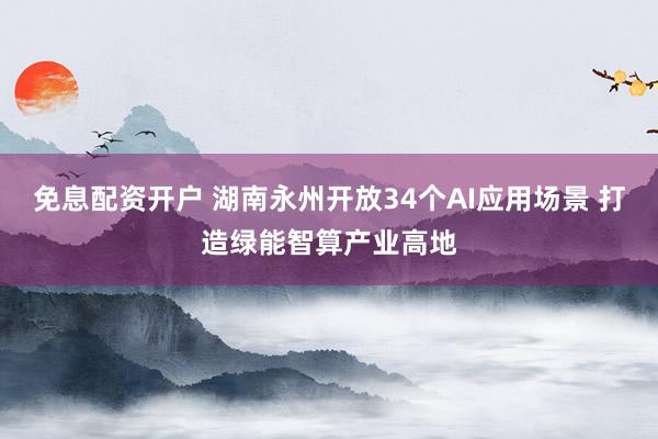 免息配资开户 湖南永州开放34个AI应用场景 打造绿能智算产业高地