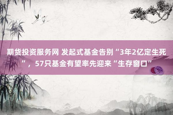期货投资服务网 发起式基金告别“3年2亿定生死”，57只基金有望率先迎来“生存窗口”