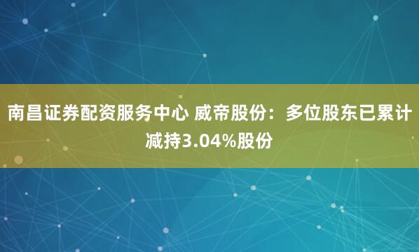 南昌证券配资服务中心 威帝股份：多位股东已累计减持3.04%股份