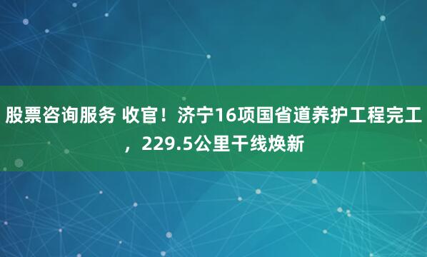 股票咨询服务 收官！济宁16项国省道养护工程完工，229.5公里干线焕新