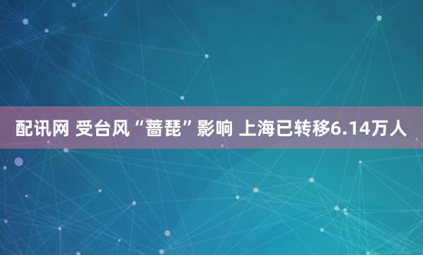 配讯网 受台风“蔷琵”影响 上海已转移6.14万人