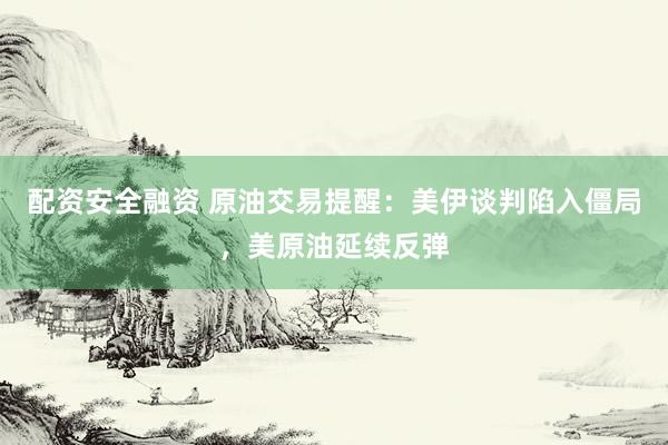 配资安全融资 原油交易提醒：美伊谈判陷入僵局，美原油延续反弹